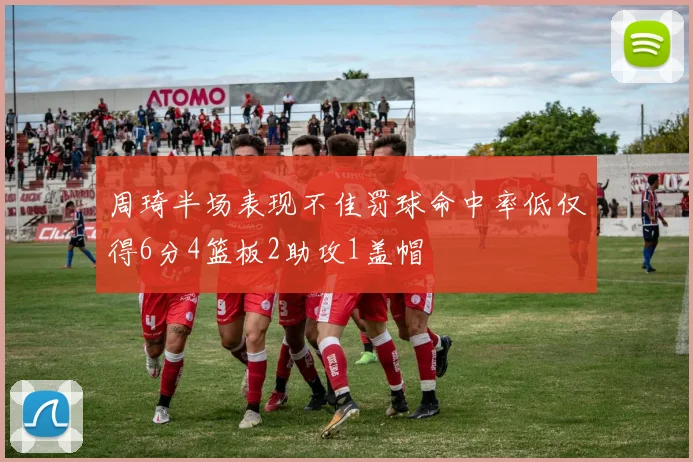 周琦半场表现不佳罚球命中率低仅得6分4篮板2助攻1盖帽