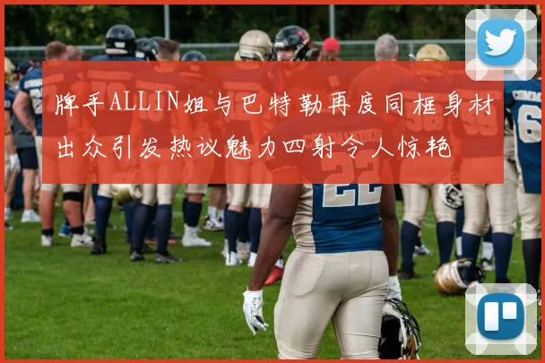 牌手ALLIN姐与巴特勒再度同框身材出众引发热议魅力四射令人惊艳