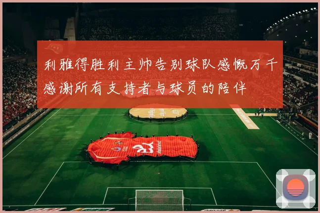 利雅得胜利主帅告别球队感慨万千感谢所有支持者与球员的陪伴