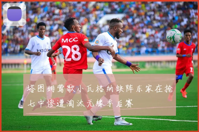 塔图姆莺歌小瓦格纳缺阵东家在抢七中惨遭淘汰无缘季后赛