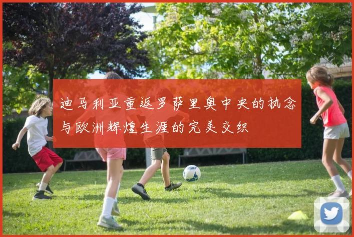迪马利亚重返罗萨里奥中央的执念与欧洲辉煌生涯的完美交织