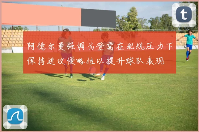 阿德尔曼强调戈登需在犯规压力下保持进攻侵略性以提升球队表现