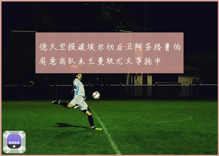 德天空报道埃尔切后卫阿芬格鲁伯有意离队米兰曼联尤文争抢中