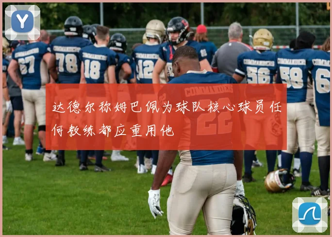 达德尔称姆巴佩为球队核心球员任何教练都应重用他