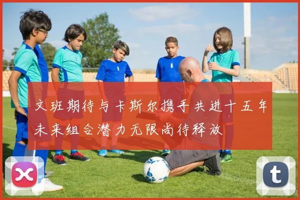 文班期待与卡斯尔携手共进十五年未来组合潜力无限尚待释放
