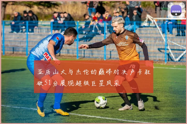 亚历山大与杰伦的巅峰对决卢卡狂砍51分展现超级巨星风采