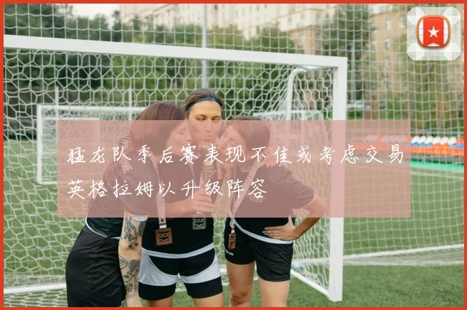 猛龙队季后赛表现不佳或考虑交易英格拉姆以升级阵容