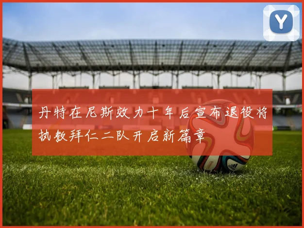 丹特在尼斯效力十年后宣布退役将执教拜仁二队开启新篇章
