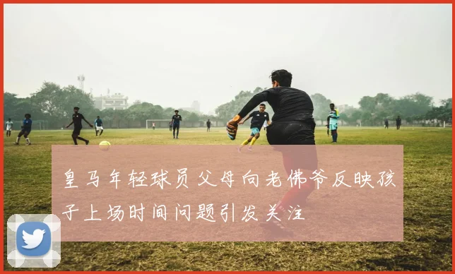 皇马年轻球员父母向老佛爷反映孩子上场时间问题引发关注