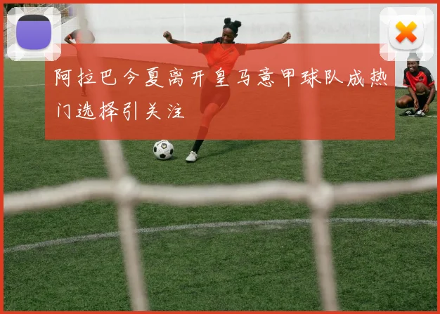 阿拉巴今夏离开皇马意甲球队成热门选择引关注