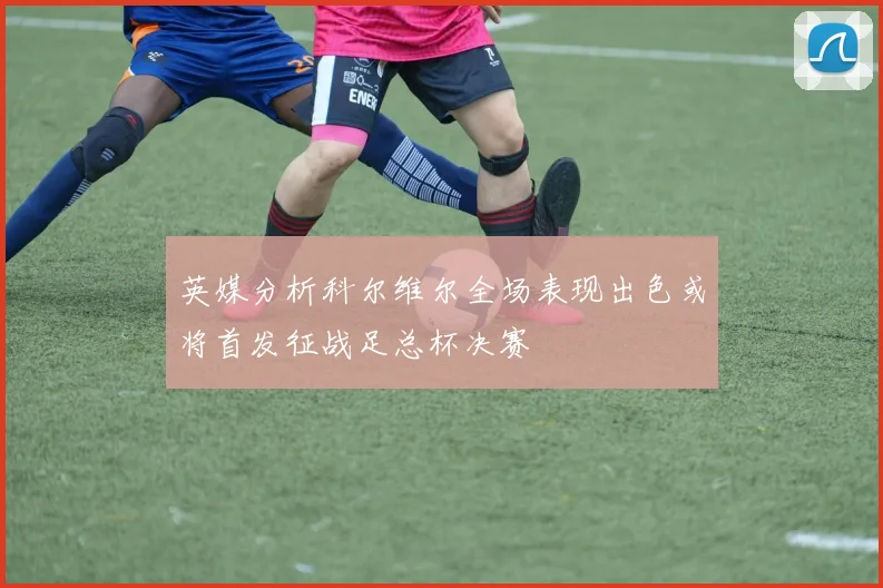 英媒分析科尔维尔全场表现出色或将首发征战足总杯决赛